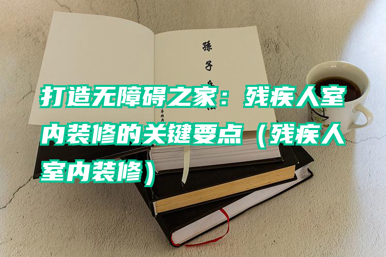 打造无障碍之家：残疾人室内装修的关键要点（残疾人室内装修）