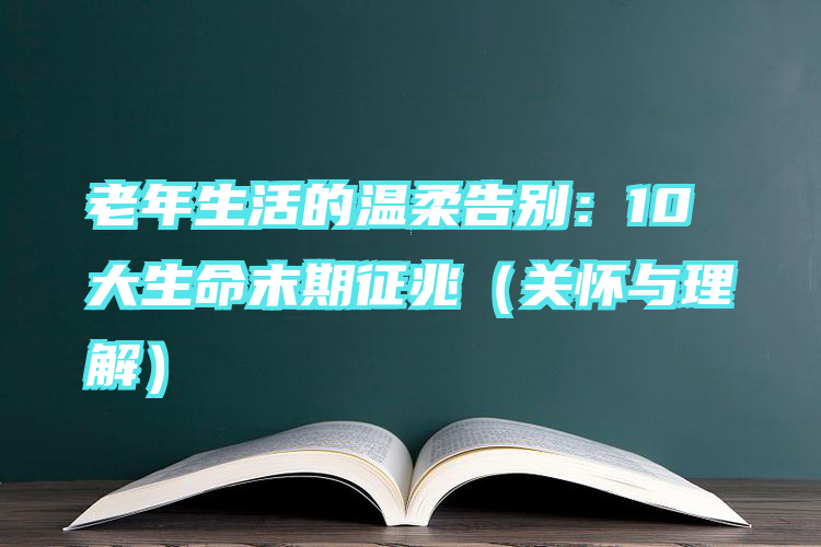 老年生活的温柔告别：10大生命末期征兆（关怀与理解）